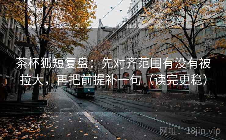 茶杯狐短复盘：先对齐范围有没有被拉大，再把前提补一句（读完更稳）