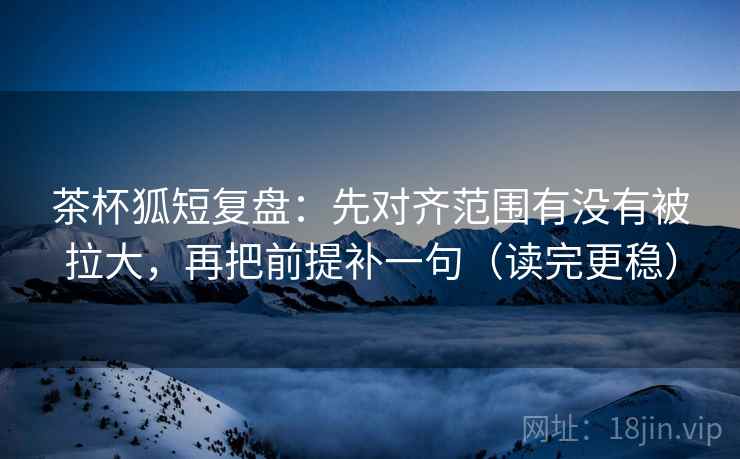 茶杯狐短复盘：先对齐范围有没有被拉大，再把前提补一句（读完更稳）