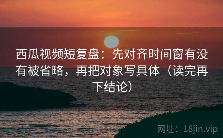 西瓜视频短复盘：先对齐时间窗有没有被省略，再把对象写具体（读完再下结论）