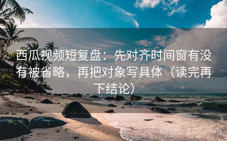 西瓜视频短复盘：先对齐时间窗有没有被省略，再把对象写具体（读完再下结论）