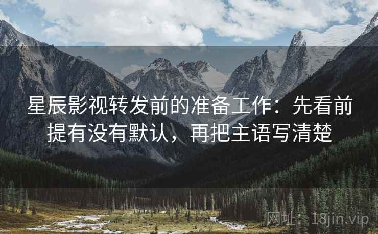 星辰影视转发前的准备工作：先看前提有没有默认，再把主语写清楚