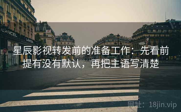 星辰影视转发前的准备工作：先看前提有没有默认，再把主语写清楚