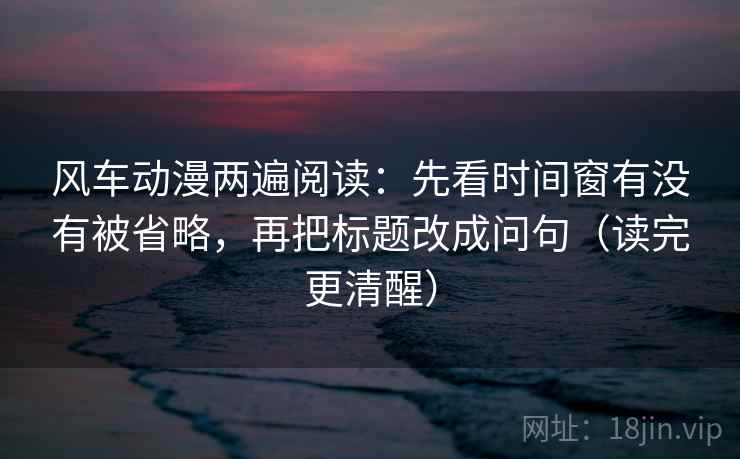 风车动漫两遍阅读：先看时间窗有没有被省略，再把标题改成问句（读完更清醒）