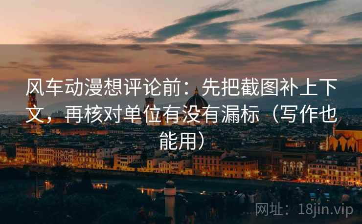 风车动漫想评论前：先把截图补上下文，再核对单位有没有漏标（写作也能用）