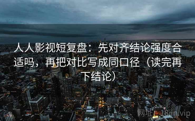 人人影视短复盘：先对齐结论强度合适吗，再把对比写成同口径（读完再下结论）