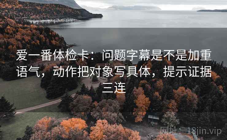 爱一番体检卡：问题字幕是不是加重语气，动作把对象写具体，提示证据三连