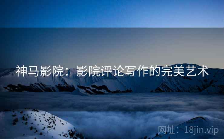 神马影院：影院评论写作的完美艺术