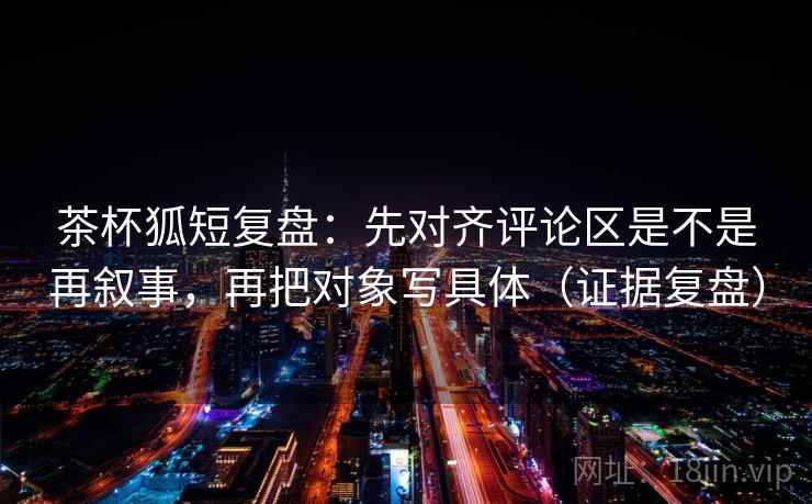 茶杯狐短复盘：先对齐评论区是不是再叙事，再把对象写具体（证据复盘）