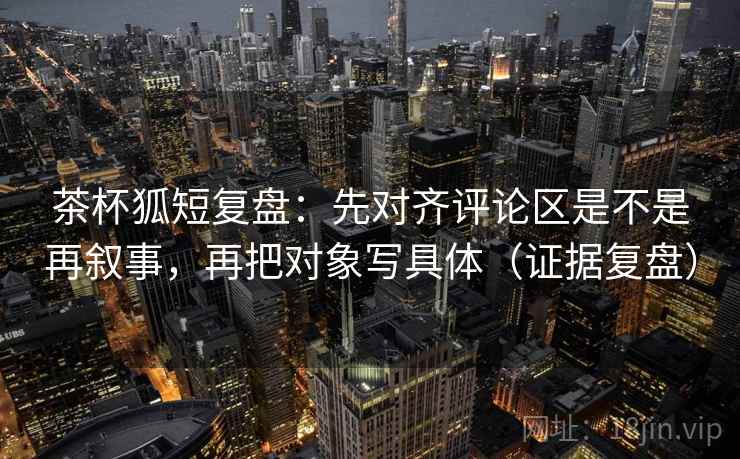 茶杯狐短复盘：先对齐评论区是不是再叙事，再把对象写具体（证据复盘）