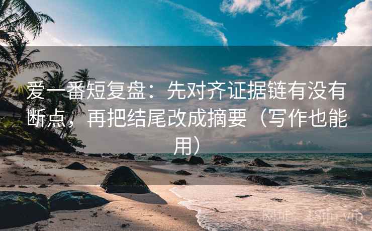爱一番短复盘：先对齐证据链有没有断点，再把结尾改成摘要（写作也能用）