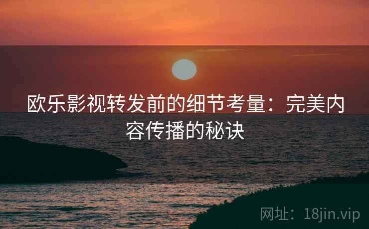 欧乐影视转发前的细节考量：完美内容传播的秘诀