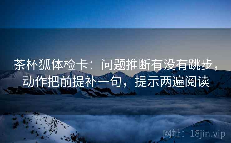 茶杯狐体检卡：问题推断有没有跳步，动作把前提补一句，提示两遍阅读