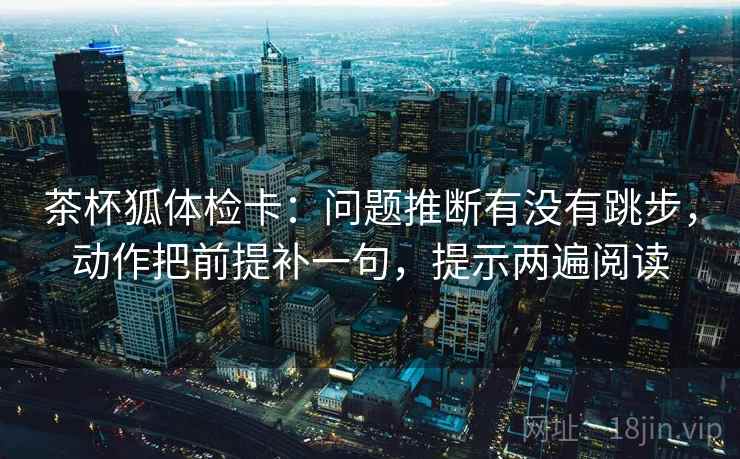 茶杯狐体检卡：问题推断有没有跳步，动作把前提补一句，提示两遍阅读