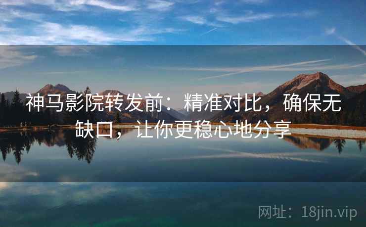 神马影院转发前：精准对比，确保无缺口，让你更稳心地分享
