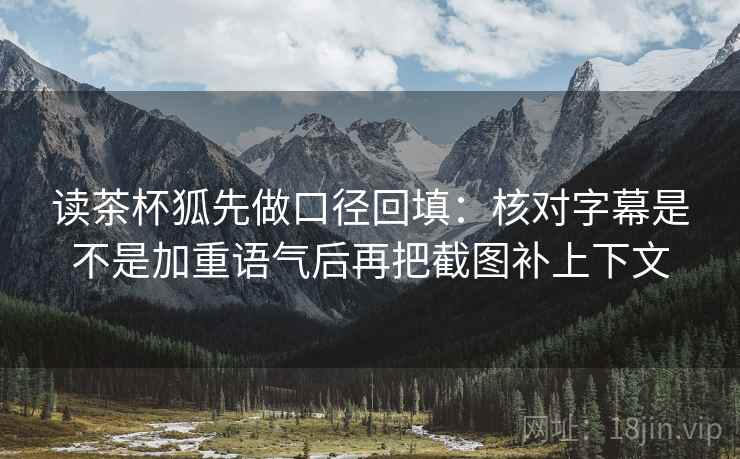 读茶杯狐先做口径回填：核对字幕是不是加重语气后再把截图补上下文
