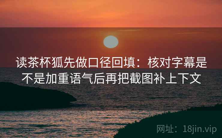 读茶杯狐先做口径回填：核对字幕是不是加重语气后再把截图补上下文
