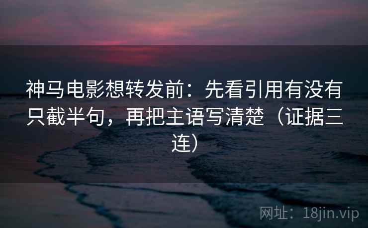 神马电影想转发前：先看引用有没有只截半句，再把主语写清楚（证据三连）