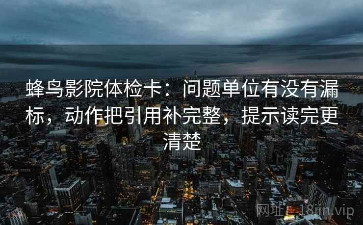 蜂鸟影院体检卡：问题单位有没有漏标，动作把引用补完整，提示读完更清楚