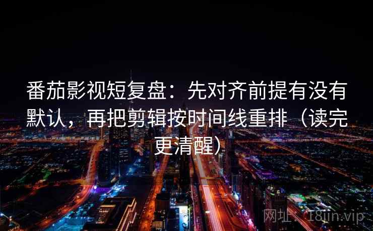 番茄影视短复盘：先对齐前提有没有默认，再把剪辑按时间线重排（读完更清醒）