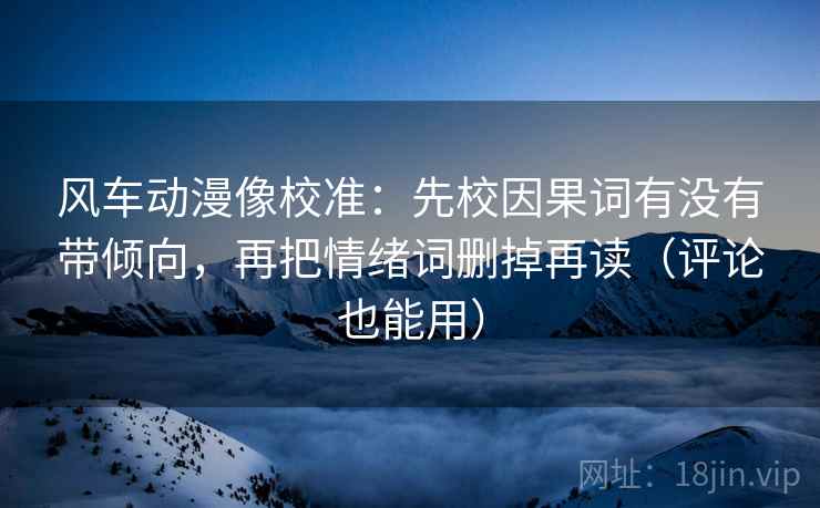 风车动漫像校准：先校因果词有没有带倾向，再把情绪词删掉再读（评论也能用）
