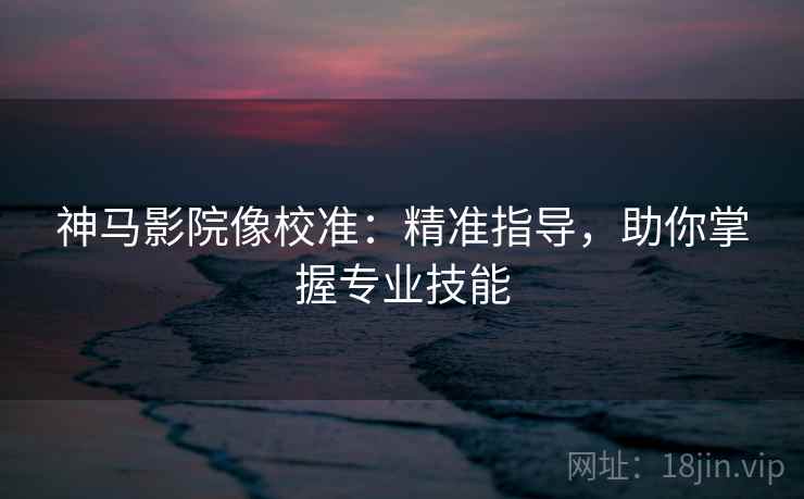 神马影院像校准：精准指导，助你掌握专业技能