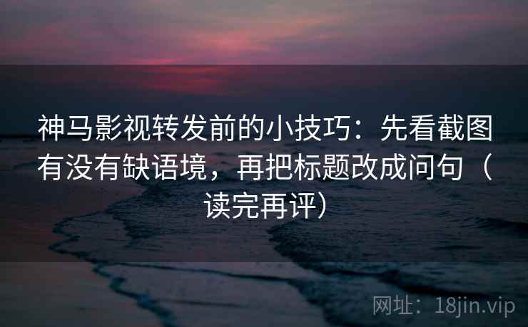 神马影视转发前的小技巧：先看截图有没有缺语境，再把标题改成问句（读完再评）