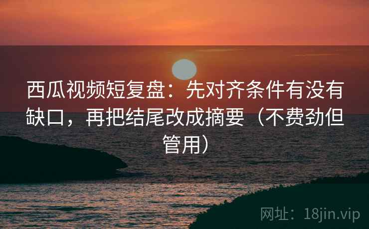 西瓜视频短复盘：先对齐条件有没有缺口，再把结尾改成摘要（不费劲但管用）