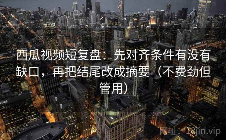 西瓜视频短复盘：先对齐条件有没有缺口，再把结尾改成摘要（不费劲但管用）