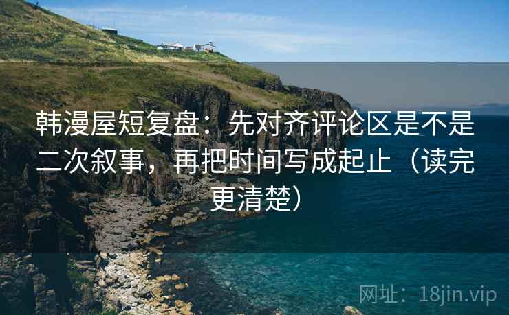 韩漫屋短复盘：先对齐评论区是不是二次叙事，再把时间写成起止（读完更清楚）