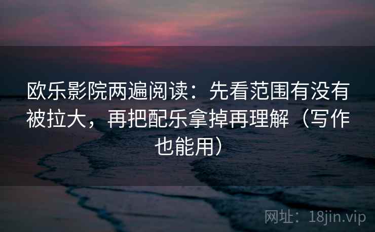 欧乐影院两遍阅读：先看范围有没有被拉大，再把配乐拿掉再理解（写作也能用）