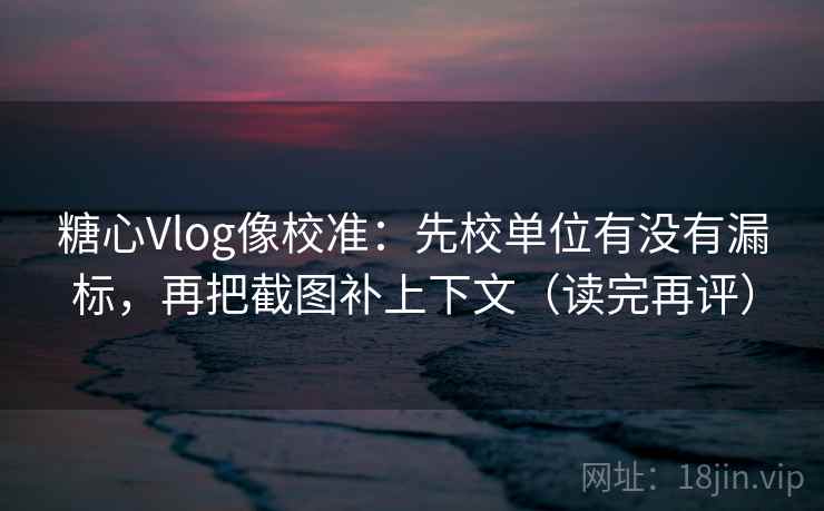 糖心Vlog像校准：先校单位有没有漏标，再把截图补上下文（读完再评）
