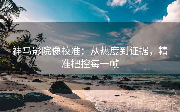 神马影院像校准：从热度到证据，精准把控每一帧