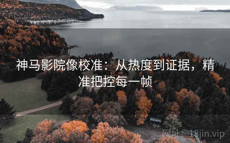 神马影院像校准：从热度到证据，精准把控每一帧