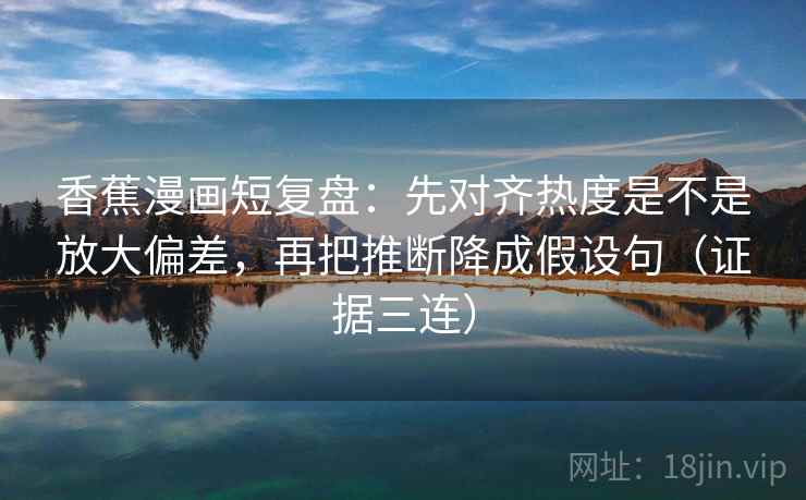 香蕉漫画短复盘：先对齐热度是不是放大偏差，再把推断降成假设句（证据三连）