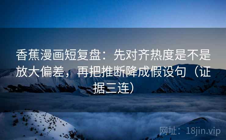 香蕉漫画短复盘：先对齐热度是不是放大偏差，再把推断降成假设句（证据三连）