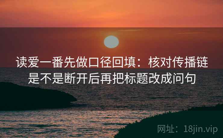读爱一番先做口径回填：核对传播链是不是断开后再把标题改成问句