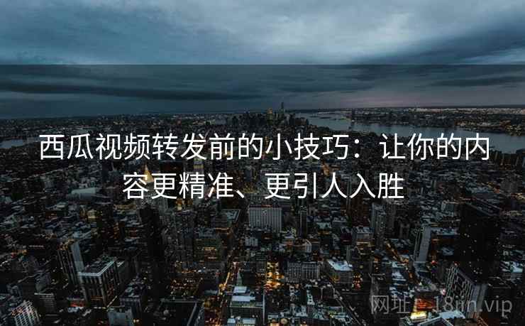 西瓜视频转发前的小技巧：让你的内容更精准、更引人入胜