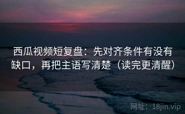 西瓜视频短复盘：先对齐条件有没有缺口，再把主语写清楚（读完更清醒）