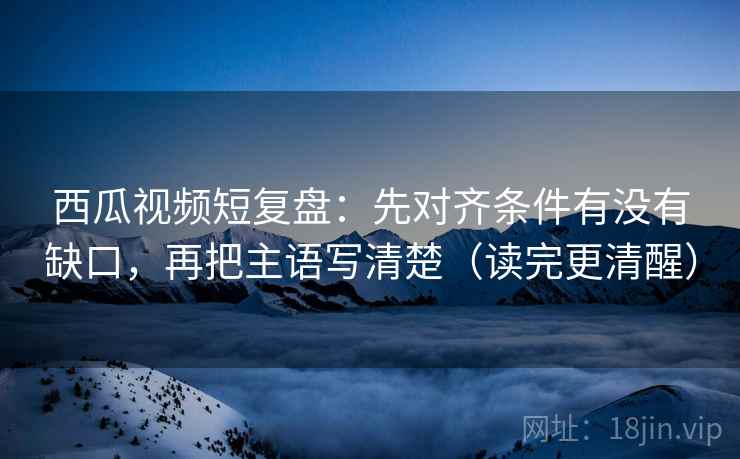 西瓜视频短复盘：先对齐条件有没有缺口，再把主语写清楚（读完更清醒）