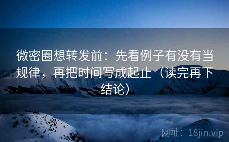 微密圈想转发前：先看例子有没有当规律，再把时间写成起止（读完再下结论）