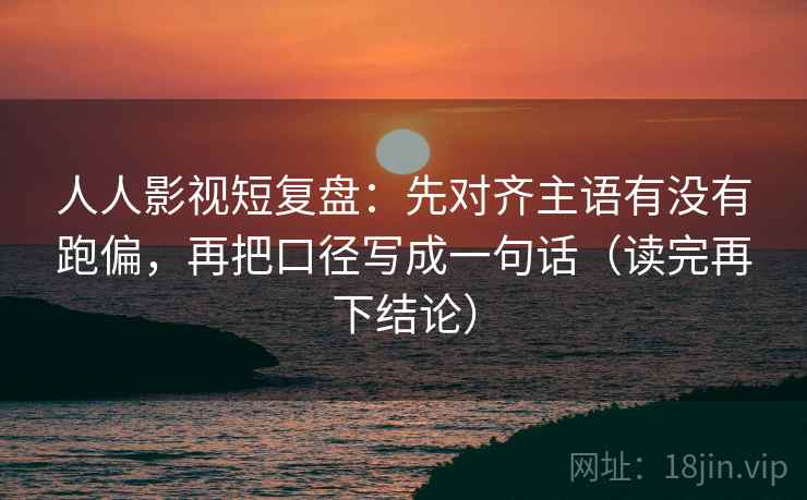 人人影视短复盘：先对齐主语有没有跑偏，再把口径写成一句话（读完再下结论）